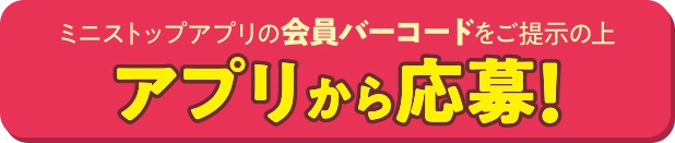 ミニストップアプリの会員バーコードをご提示の上アプリから応募！