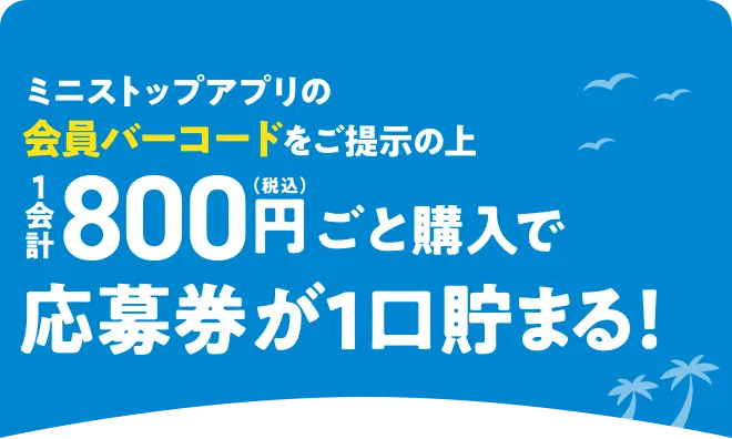 ミニストップアプリの会員バーコードをご提示の上1会計800円(税込)ごと購入で応募券が1口貯まる！