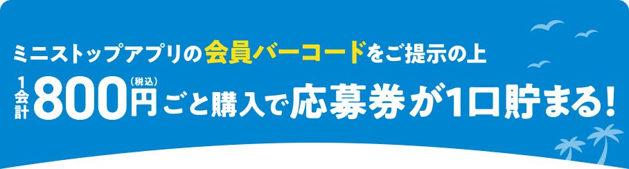ミニストップアプリの会員バーコードをご提示の上1会計800円(税込)ごと購入で応募券が1口貯まる！