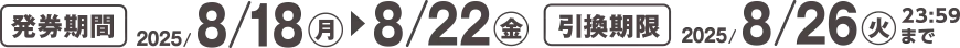 発券期間 2025/8/18(月)~8/22(金) 引換期限 2025/8/26(火)