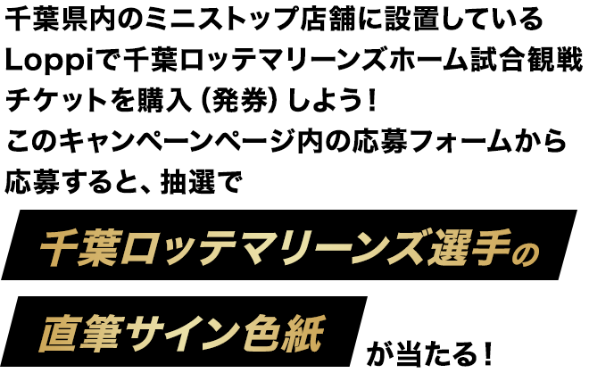 千葉県内のミニストップ店舗に設置しているLoppiで千葉ロッテマリーンズホーム試合観戦チケットを購入(発券)しよう!このキャンペーンページ内の応募フォームから応募すると、抽選で千葉ロッテマリーンズ選手の直筆サイン色紙が当たる!
