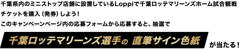 千葉県内のミニストップ店舗に設置しているLoppiで千葉ロッテマリーンズホーム試合観戦チケットを購入(発券)しよう!このキャンペーンページ内の応募フォームから応募すると、抽選で千葉ロッテマリーンズ選手の直筆サイン色紙が当たる!