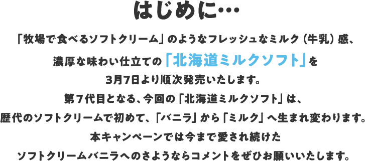 はじめに… 「牧場で食べるソフトクリーム」のようなフレッシュなミルク(牛乳)感、濃厚な味わい仕立ての「北海道ミルクソフト」を3月7日より順次発売いたします。第7代目となる、今回の「北海道ミルクソフト」は、歴代のソフトクリームで初めて、「バニラ」から「ミルク」へ生まれ変わります。本キャンぺーンでは今まで愛され続けたソフトクリームバニラへのさようならコメントをぜひお願いいたします。
