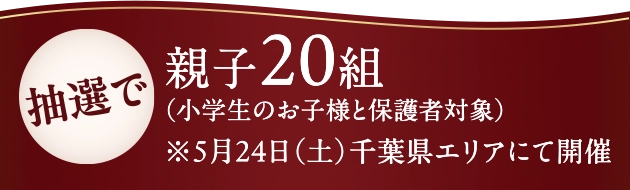 抽選で親子20組(小学生のお子様と保護者対象)※5月24日(土)千葉県エリアにて開催