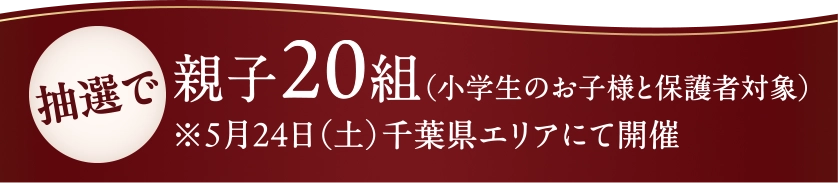 抽選で親子20組(小学生のお子様と保護者対象)※5月24日(土)千葉県エリアにて開催