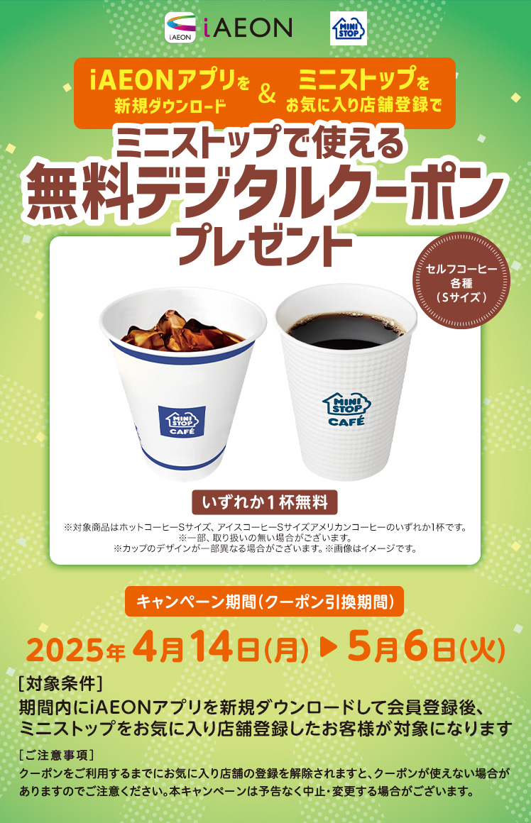 iAEONアプリを新規ダウンロード&ミニストップをお気に入り登録でミニストップで使える無料デジタルクーポンプレゼント キャンペーン期間(クーポン引換期間)2025年4月14日(月)~5月6日(火) [対象条件]期間内にiAEONをダウンロードして新規会員登録後、ミニストップをお気に入り店舗登録したお客様が対象になります [ご注意事項]クーポンをご利用するまでにお気に入り店舗の登録を解除されますと、クーポンが使えない場合がありますのでご注意ください。本キャンペーンは予告なく中止・変更する場合がございます。