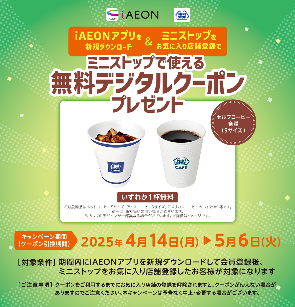 iAEONアプリを新規ダウンロード&ミニストップをお気に入り登録でミニストップで使える無料デジタルクーポンプレゼント キャンペーン期間(クーポン引換期間)2025年4月14日(月)~5月6日(火) [対象条件]期間内にiAEONをダウンロードして新規会員登録後、ミニストップをお気に入り店舗登録したお客様が対象になります [ご注意事項]クーポンをご利用するまでにお気に入り店舗の登録を解除されますと、クーポンが使えない場合がありますのでご注意ください。本キャンペーンは予告なく中止・変更する場合がございます。