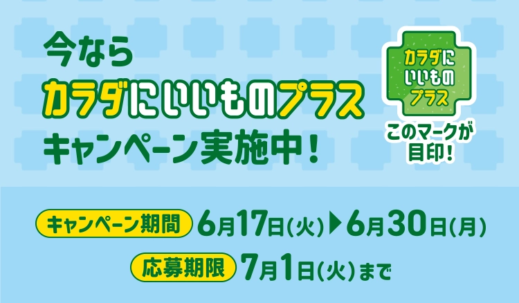 今ならカラダにいいものプラスキャンペーン実施中！ キャンペーン期間 6/17(火)～6/30(月) 応募期限 7/1(火)まで