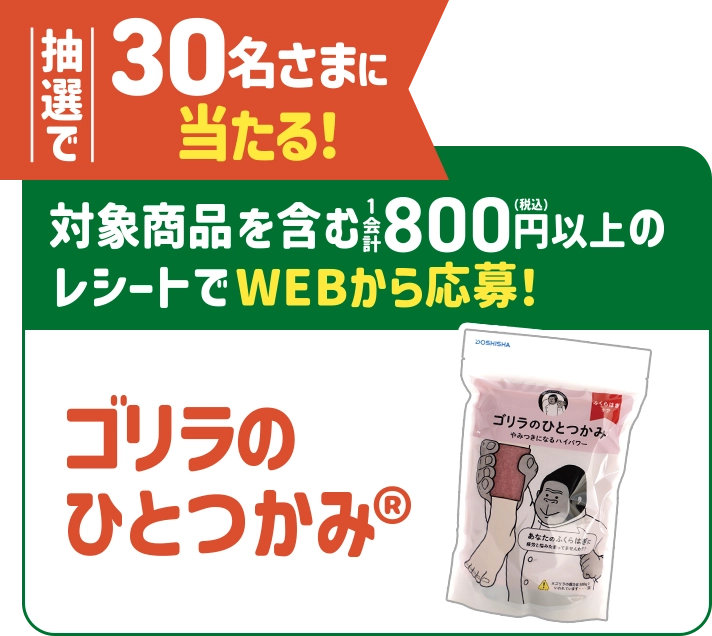 抽選で30名さまに当たる！対象商品を含む1会計800円(税込)以上のレシートでWEBから応募！ ゴリラのひとつかみ®