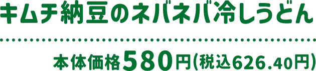 キムチ納豆のネバネバ冷しうどん 本体価格 580円(税込626.40円)
