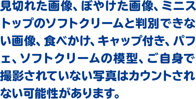 見切れた画像、ぼやけた画像、ミニストップのソフトクリームと判別できない画像、食べかけ、キャップ付き、パフェ、ソフトクリームの模型、ご自身で撮影されていない写真はカウントされない可能性があります。