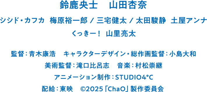 鈴鹿央士　山田杏奈　シシド・カフカ  梅原裕一郎　三宅健太　太田駿静  土屋アンナ　くっきー！　山里亮太　監督：青木康浩　キャラクターデザイン・総作画監督：小島大和　美術監督：滝口比呂志　音楽：村松崇継　アニメーション制作：STUDIO4°C　配給：東映　©2025「ChaO」製作委員会