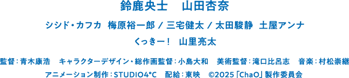 鈴鹿央士　山田杏奈　シシド・カフカ  梅原裕一郎　三宅健太　太田駿静  土屋アンナ　くっきー！　山里亮太　監督：青木康浩　キャラクターデザイン・総作画監督：小島大和　美術監督：滝口比呂志　音楽：村松崇継　アニメーション制作：STUDIO4°C　配給：東映　©2025「ChaO」製作委員会