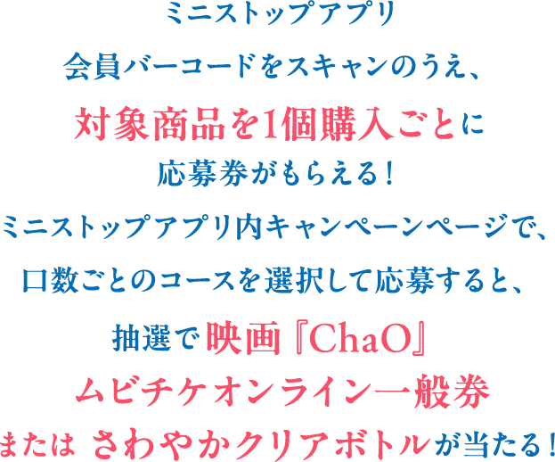 ミニストップアプリ会員バーコードをスキャンのうえ、対象商品を1個購入ごとに応募券がもらえる！ミニストップアプリ内キャンペーンページで、口数ごとのコースを選択して応募すると、抽選で映画「ChaO」ムビチケオンライン一般券またはさわやかクリアボトルが当たる！