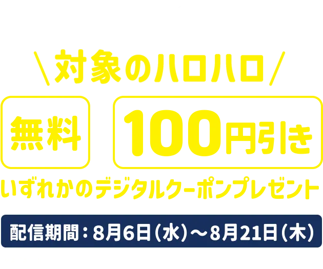 ②参加者全員に対象のハロハロ無料/100円引きいずれかのデジタルクーポンプレゼント 配信期間:8/6～8/21 ※デジタルクーポンは上記期間中にキャンペーンサイトより取得