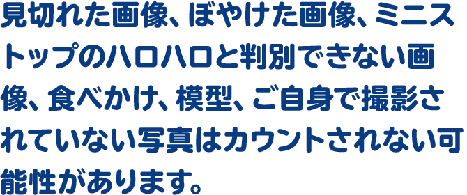 見切れた画像、ぼやけた画像、ミニストップのハロハロと判別できない画像、食べかけ、模型、ご自身で撮影されていない写真はカウントされない可能性があります。