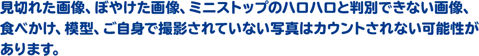 見切れた画像、ぼやけた画像、ミニストップのハロハロと判別できない画像、食べかけ、模型、ご自身で撮影されていない写真はカウントされない可能性があります。