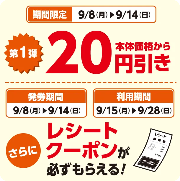 期間限定 9/8(月)~9/14(日) 第1弾 本体価格から20円引き 発券期間 9/8(月)~9/14(日) 利用期間 9/15(月)~9/28(日) さらにレシートクーポンが必ずもらえる！