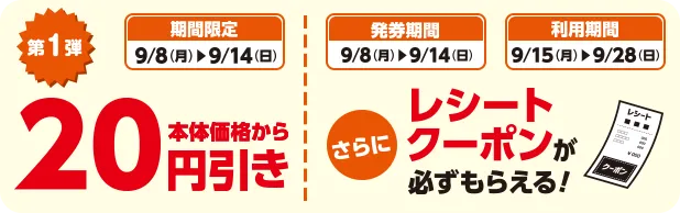 期間限定 9/8(月)~9/14(日) 第1弾 本体価格から20円引き 発券期間 9/8(月)~9/14(日) 利用期間 9/15(月)~9/28(日) さらにレシートクーポンが必ずもらえる！