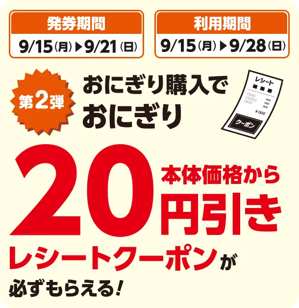 発券期間 9/15(月)~9/21(日) 利用期間 9/15(月)~9/28(日) 第2弾 おにぎり購入でおにぎり本体価格から20円引きレシートクーポンが必ずもらえる！