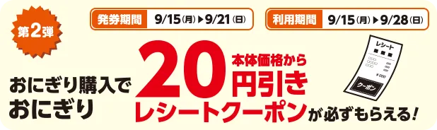 発券期間 9/15(月)~9/21(日) 利用期間 9/15(月)~9/28(日) 第2弾 おにぎり購入でおにぎり本体価格から20円引きレシートクーポンが必ずもらえる！