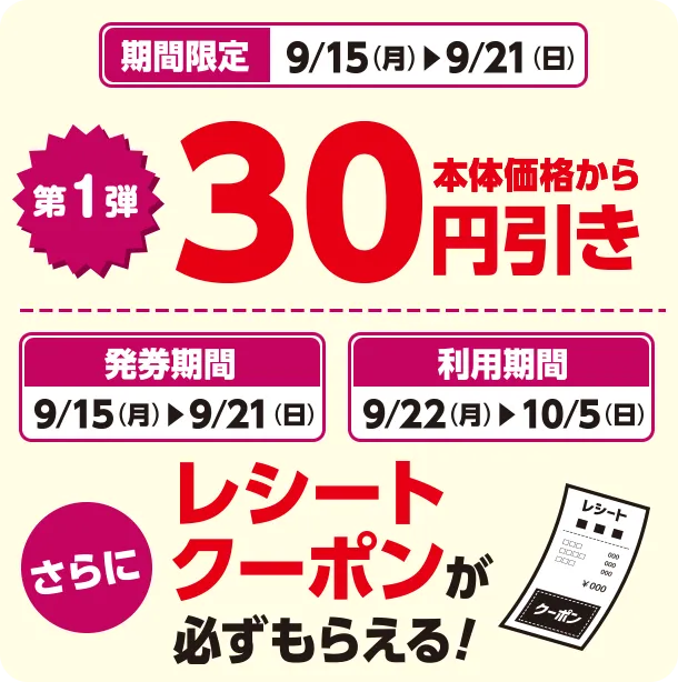 期間限定 9/15(月)~9/21(日) 第1弾 本体価格から30円引き 発券期間 9/15(月)~9/21(日) 利用期間 9/22(月)~10/5(日) さらにレシートクーポンが必ずもらえる！
