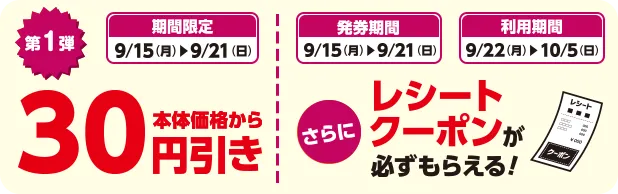 期間限定 9/15(月)~9/21(日) 第1弾 本体価格から30円引き 発券期間 9/15(月)~9/21(日) 利用期間 9/22(月)~10/5(日) さらにレシートクーポンが必ずもらえる！