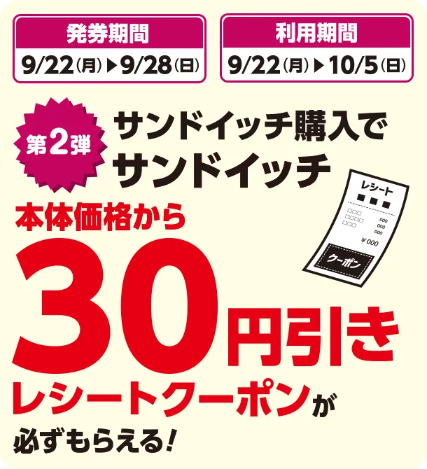 発券期間 9/22(月)~9/28(日) 利用期間 9/22(月)~10/5(日) 第2弾 サンドイッチ購入でサンドイッチ本体価格から30円引きレシートクーポンが必ずもらえる！