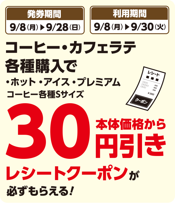 発券期間 9/8(月)~9/28(日) 利用期間 9/8(月)~9/30(火) コーヒー・カフェラテ各種購入で・ホット・アイス・プレミアム コーヒー各種Sサイズ本体価格から30円引きレシートクーポンが必ずもらえる！