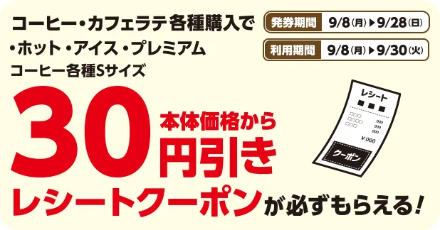 発券期間 9/8(月)~9/28(日) 利用期間 9/8(月)~9/30(火) コーヒー・カフェラテ各種購入で・ホット・アイス・プレミアム コーヒー各種Sサイズ本体価格から30円引きレシートクーポンが必ずもらえる！