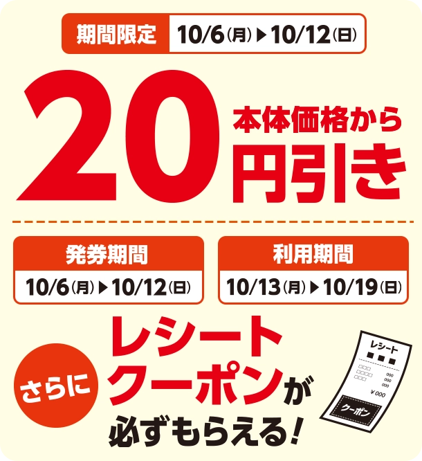 期間限定 10/6(月)~10/12(日) 本体価格から20円引き 発券期間 10/6(月)~10/12(日) 利用期間 10/13(月)~10/19(日) さらにレシートクーポンが必ずもらえる！
