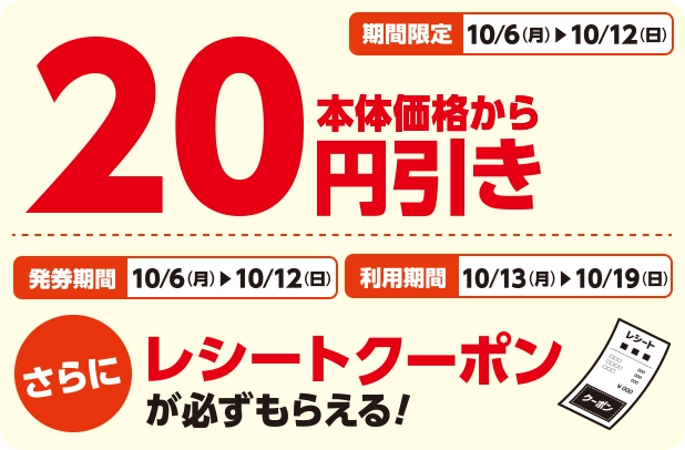 期間限定 10/6(月)~10/12(日) 本体価格から20円引き 発券期間 10/6(月)~10/12(日) 利用期間 10/13(月)~10/19(日) さらにレシートクーポンが必ずもらえる！