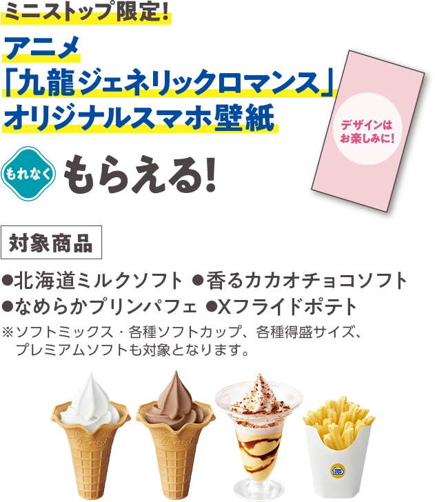 ミニストップ限定！ アニメ「九龍ジェネリックロマンス」オリジナルスマホ壁紙がもれなくもらえる！ (対象商品：北海道ミルクソフト・香るカカオチョコソフト・ねめらかプリンパフェ・Xフライドポテト※ソフトミックス・各種ソフトカップ、各種得盛サイズ、プレミアムソフトも対象となります。)