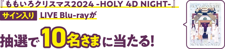 『ももいろクリスマス2024 -HOLY 4D NIGHT-』サイン入りLIVE Blu-rayが、抽選で10名さまに当たる!