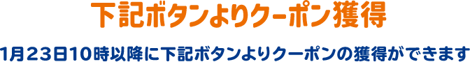 下記ボタンよりクーポン獲得 1月23日10時以降に下記ボタンよりクーポンの獲得ができます。
