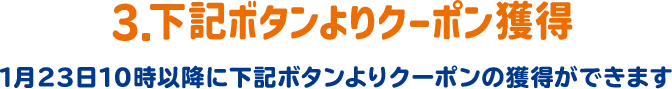 3.下記ボタンよりクーポン獲得 1月23日10時以降に下記ボタンよりクーポンの獲得ができます。