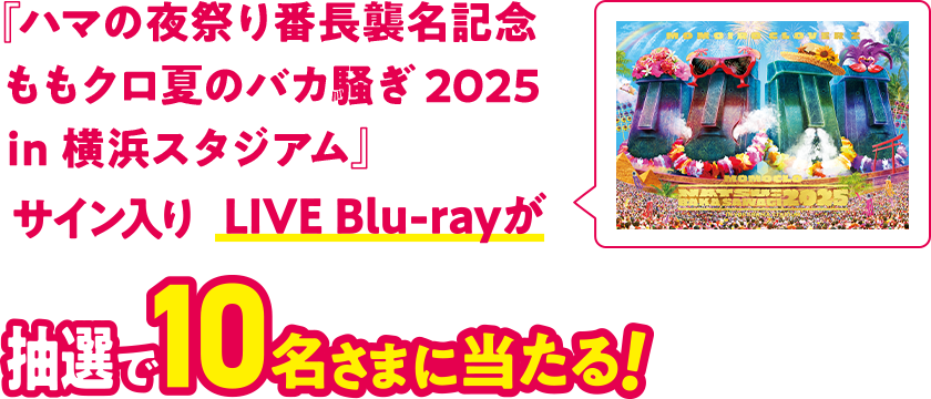 『ハマの夜祭り番長襲名記念ももクロ夏のバカ騒ぎ 2025 in 横浜スタジアム』サイン入りLIVE Blu-rayが抽選で10名さまに当たる！