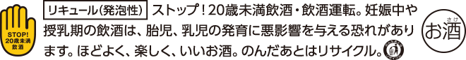 リキュール(発泡性) ストップ！20歳未満飲酒・飲酒運転。妊娠中や授乳期の飲酒は、胎児、乳児の発育に悪影響を与える恐れがあります。ほどよく、楽しく、いいお酒。のんだあとはリサイクル。