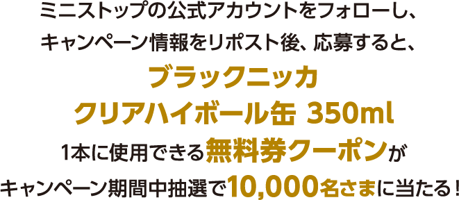 ミニストップの公式アカウントをフォローし、キャンペーン情報をリポスト後、応募すると、ブラックニッカクリアハイボール缶 350ml1本に使用できる無料券クーポンがキャンペーン期間中抽選で10,000名さまに当たる！