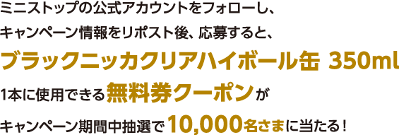 ミニストップの公式アカウントをフォローし、キャンペーン情報をリポスト後、応募すると、ブラックニッカクリアハイボール缶 350ml1本に使用できる無料券クーポンがキャンペーン期間中抽選で10,000名さまに当たる！