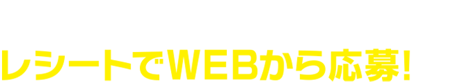 対象商品を含む1会計800円(税込)以上のレシートでWEBから応募！