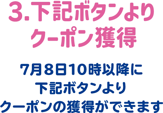 3.下記ボタンよりクーポン獲得 7月8日10時以降に下記ボタンよりクーポンの獲得ができます。