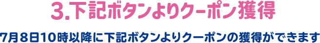 3.下記ボタンよりクーポン獲得 7月8日10時以降に下記ボタンよりクーポンの獲得ができます。
