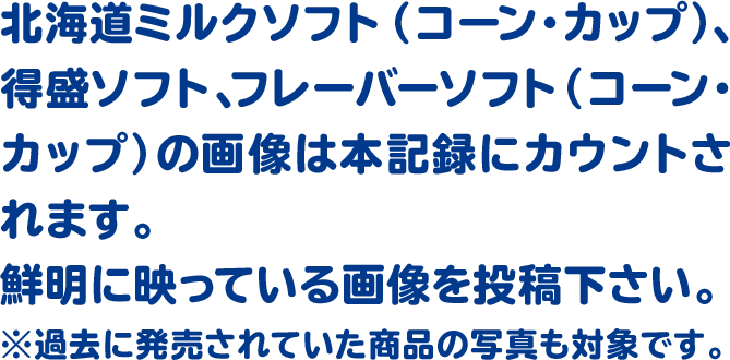 北海道ミルクソフト(コーン・カップ)、得盛ソフト、フレーバーソフト(コーン・カップ)の画像は本記録にカウントされます。鮮明に映っている画像を投稿下さい。※過去に発売されていた商品の写真も対象です。