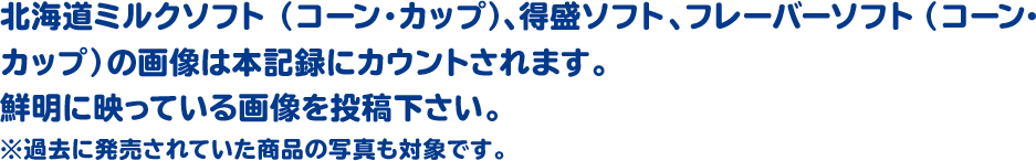 北海道ミルクソフト(コーン・カップ)、得盛ソフト、フレーバーソフト(コーン・カップ)の画像は本記録にカウントされます。鮮明に映っている画像を投稿下さい。※過去に発売されていた商品の写真も対象です。