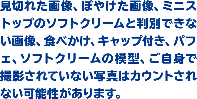 見切れた画像、ぼやけた画像、ミニストップのソフトクリームと判別できない画像、食べかけ、キャップ付き、パフェ、ソフトクリームの模型、ご自身で撮影されていない写真はカウントされない可能性があります。