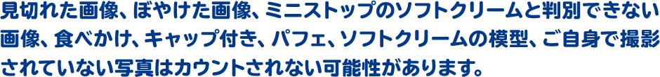 見切れた画像、ぼやけた画像、ミニストップのソフトクリームと判別できない画像、食べかけ、キャップ付き、パフェ、ソフトクリームの模型、ご自身で撮影されていない写真はカウントされない可能性があります。
