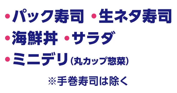・パック寿司※手巻き寿司は除く ・生ネタ寿司 ・海鮮丼 ・サラダ ・ミニデリ(丸カップ惣菜)