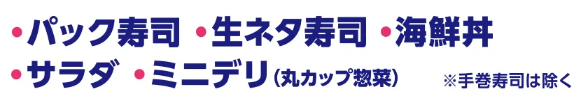 ・パック寿司※手巻き寿司は除く ・生ネタ寿司 ・海鮮丼 ・サラダ ・ミニデリ(丸カップ惣菜)