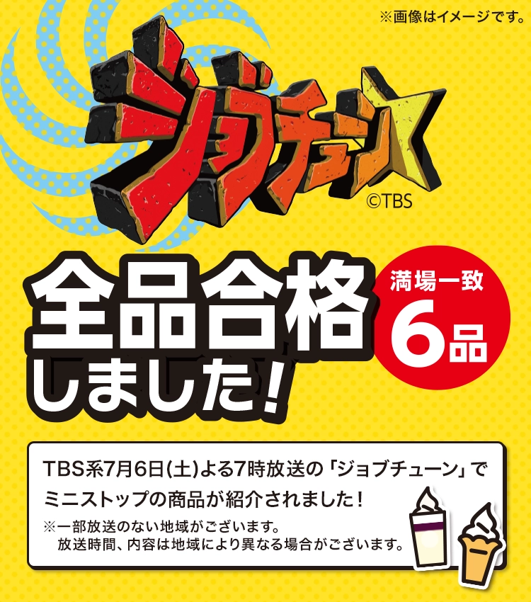 ジョブチューン©TBS 全品合格しました! 満場一致6品 TBS系7月6日(土)よる7時放送の「ジョブチューン」でミニストップの商品が紹介されました！ ※一部放送のない地域がございます。 放送時間、内容は地域により異なる場合がございます。